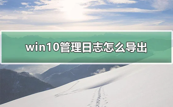 win10管理日志怎么导出win10导出管理日志教程